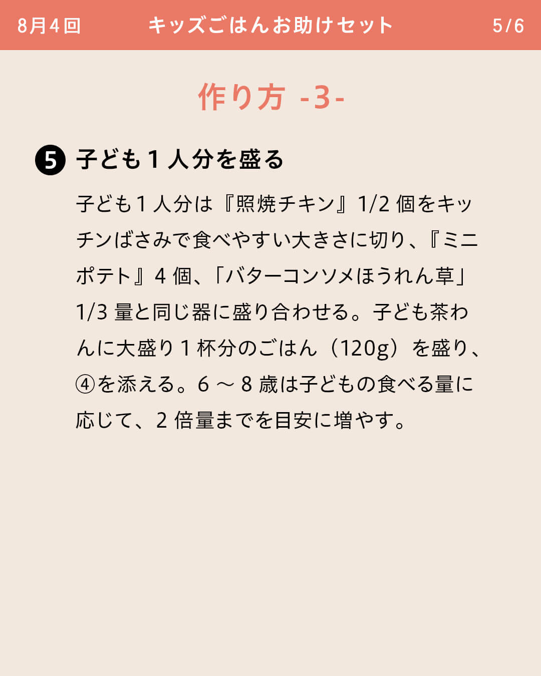 ⑤子ども1人分を盛る 子ども1人分は『照焼チキン』1/2個をキッチンばさみで食べやすい大きさに切り、『ミニポテト』4個、「バターコンソメほうれん草」1/3量と同じ器に盛り合わせる。子ども茶わんに大盛り1杯分のごはん（120g）を盛り、④を添える。6～8歳は子どもの食べる量に応じて、2倍量までを目安に増やす。