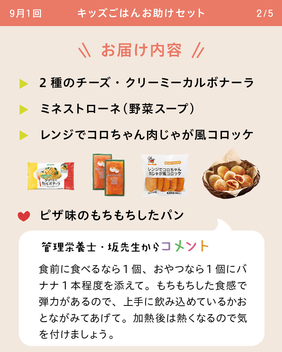 お届け内容 2種のチーズ・クリーミーカルボナーラ ミネストローネ（野菜スープ） レンジでコロちゃん肉じゃが風コロッケ ピザ味のもちもちしたパン 管理栄養士・坂先生からコメント 食前に食べるなら1個、おやつなら1個にバナナ1本程度を添えて。もちもちした食感で弾力があるので、上手に飲み込めているかおとながみてあげて。加熱後は熱くなるので気を付けましょう。
