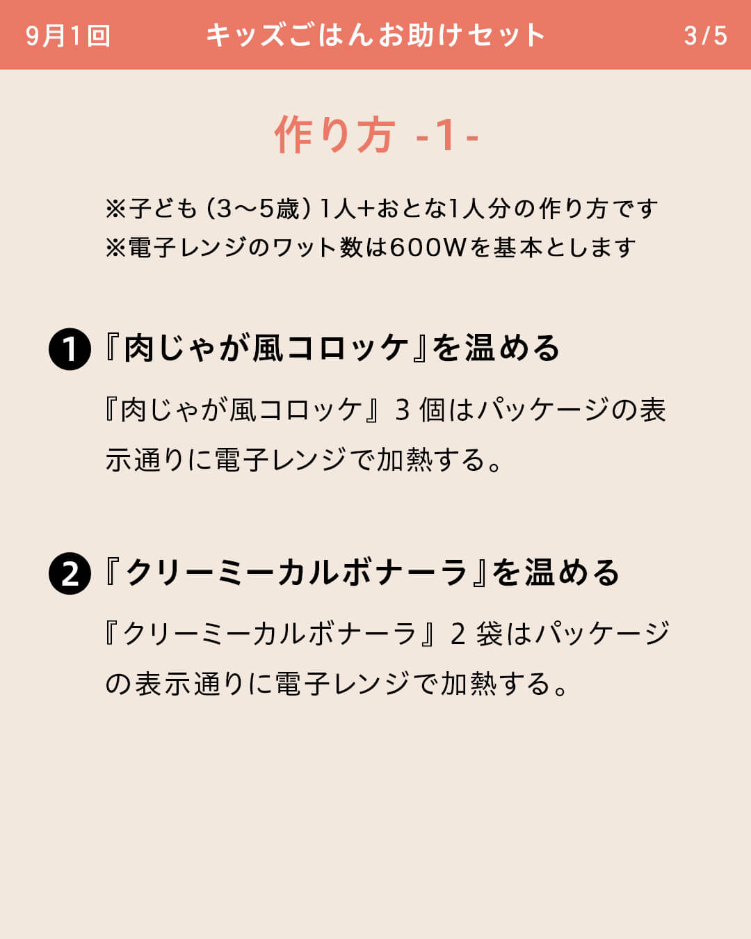 ※子ども（3～5歳）1人＋おとな1人分の作り方です ※電子レンジのワット数は600Wを基本とします ①『肉じゃが風コロッケ』を温める 『肉じゃが風コロッケ』3個はパッケージの表示通りに電子レンジで加熱する。 ②『クリーミーカルボナーラ』を温める 『クリーミーカルボナーラ』2袋はパッケージの表示通りに電子レンジで加熱する。