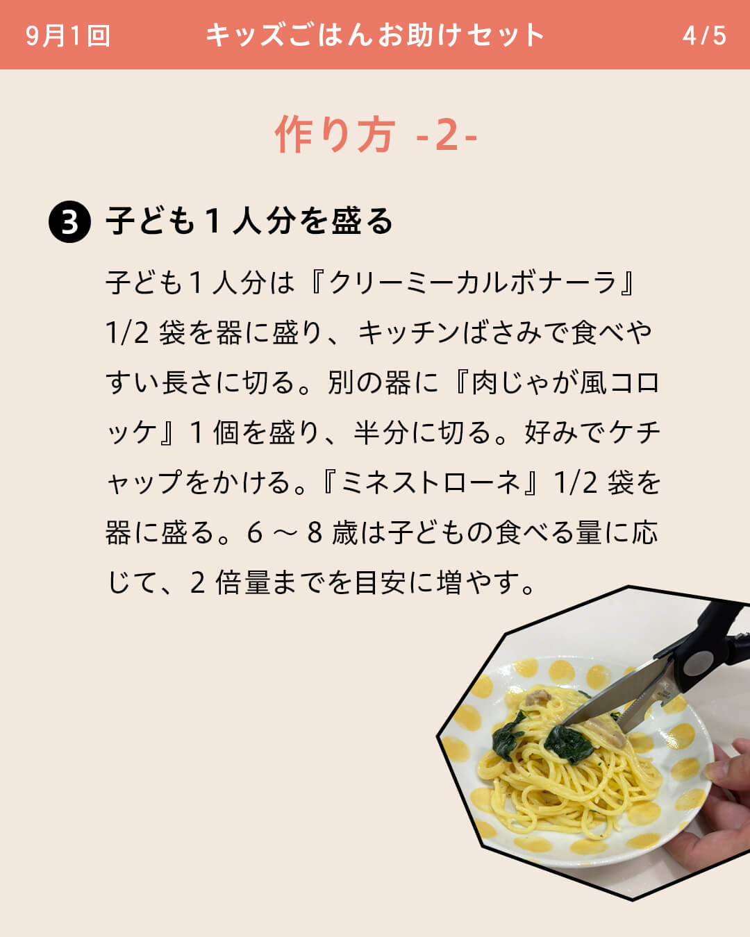 ③子ども1人分を盛る 子ども1人分は『クリーミーカルボナーラ』1/2袋を器に盛り、キッチンばさみで食べやすい長さに切る。別の器に『肉じゃが風コロッケ』1個を盛り、半分に切る。好みでケチャップをかける。『ミネストローネ』1/2袋を器に盛る。6～8歳は子どもの食べる量に応じて、2倍量までを目安に増やす。
