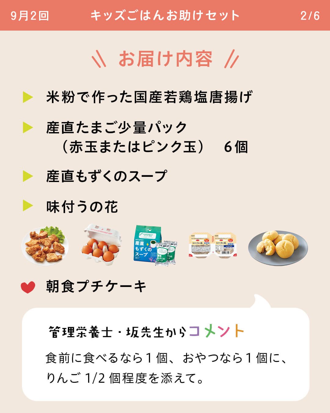 お届け内容 米粉で作った国産若鶏塩唐揚げ 産直たまご少量パック （赤玉またはピンク玉） 6個 産直もずくのスープ 味付うの花 朝食プチケーキ 管理栄養士・坂先生からコメント 食前に食べるなら1個、おやつなら1個に、りんご1/2個程度を添えて。