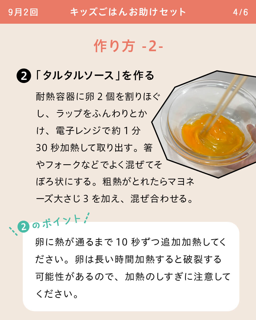 ②「タルタルソース」を作る 耐熱容器に卵2個を割りほぐし、ラップをふんわりとかけ、電子レンジで約1分30秒加熱して取り出す。箸やフォークなどでよく混ぜてそぼろ状にする。粗熱がとれたらマヨネーズ大さじ3を加え、混ぜ合わせる。 ②のポイント 卵に熱が通るまで10秒ずつ追加加熱してください。卵は長い時間加熱すると破裂する可能性があるので、加熱のしすぎに注意してください。