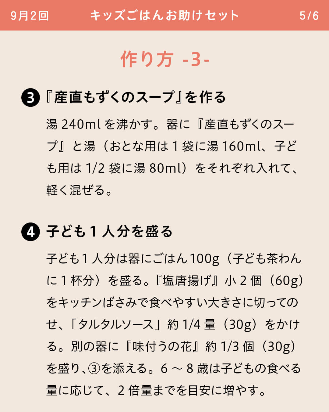 ③『産直もずくのスープ』を作る 湯240mlを沸かす。器に『産直もずくのスープ』と湯（おとな用は1袋に湯160ml、子ども用は1/2袋に湯80ml）をそれぞれ入れて、軽く混ぜる。 ④子ども1人分を盛る 子ども1人分は器にごはん100g（子ども茶わんに1杯分）を盛る。『塩唐揚げ』小2個（60g）をキッチンばさみで食べやすい大きさに切ってのせ、「タルタルソース」約1/4量（30g）をかける。別の器に『味付うの花』約1/3個（30g）を盛り、③を添える。6～8歳は子どもの食べる量に応じて、2倍量までを目安に増やす。