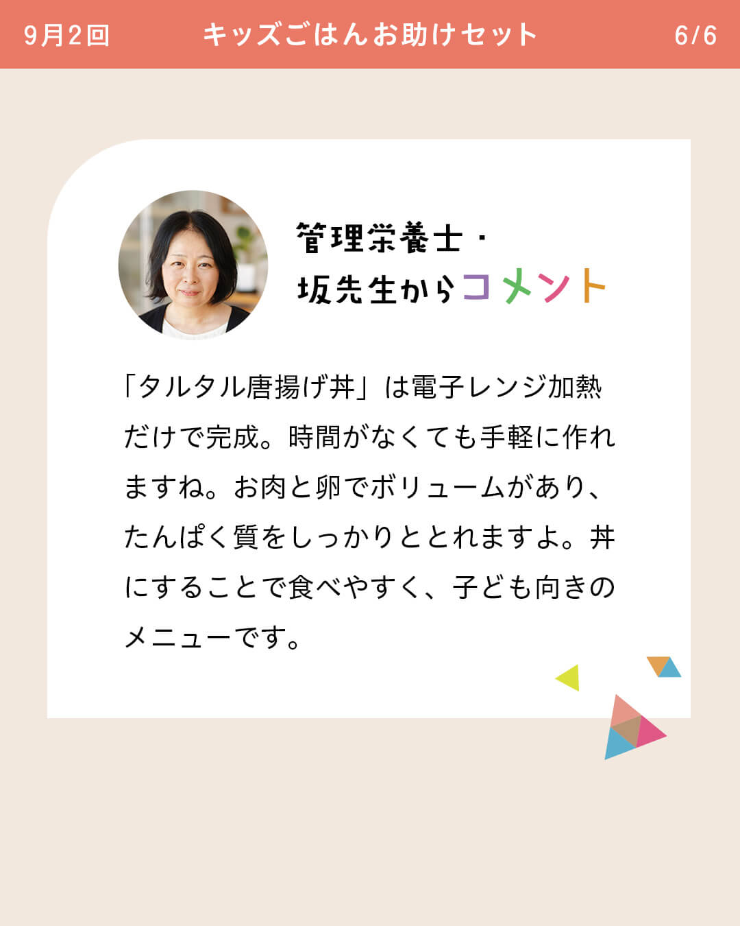 管理栄養士・坂先生からコメント 「タルタル唐揚げ丼」は電子レンジ加熱だけで完成。時間がなくても手軽に作れますね。お肉と卵でボリュームがあり、たんぱく質をしっかりととれますよ。丼にすることで食べやすく、子ども向きのメニューです。