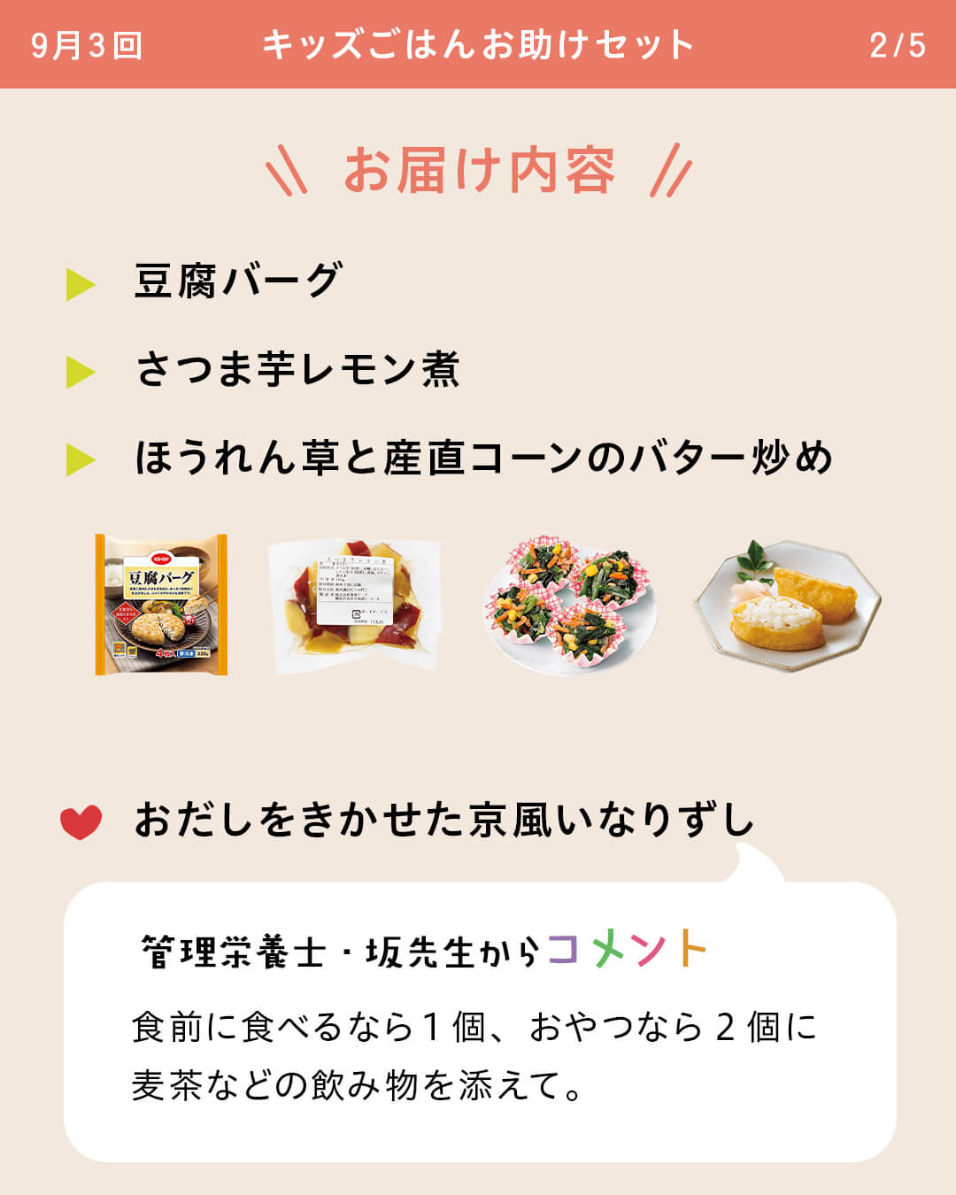 お届け内容 豆腐バーグ さつま芋レモン煮 ほうれん草と産直コーンのバター炒め おだしをきかせた京風いなりずし 管理栄養士・坂先生からコメント 食前に食べるなら1個、おやつなら2個に麦茶などの飲み物を添えて。