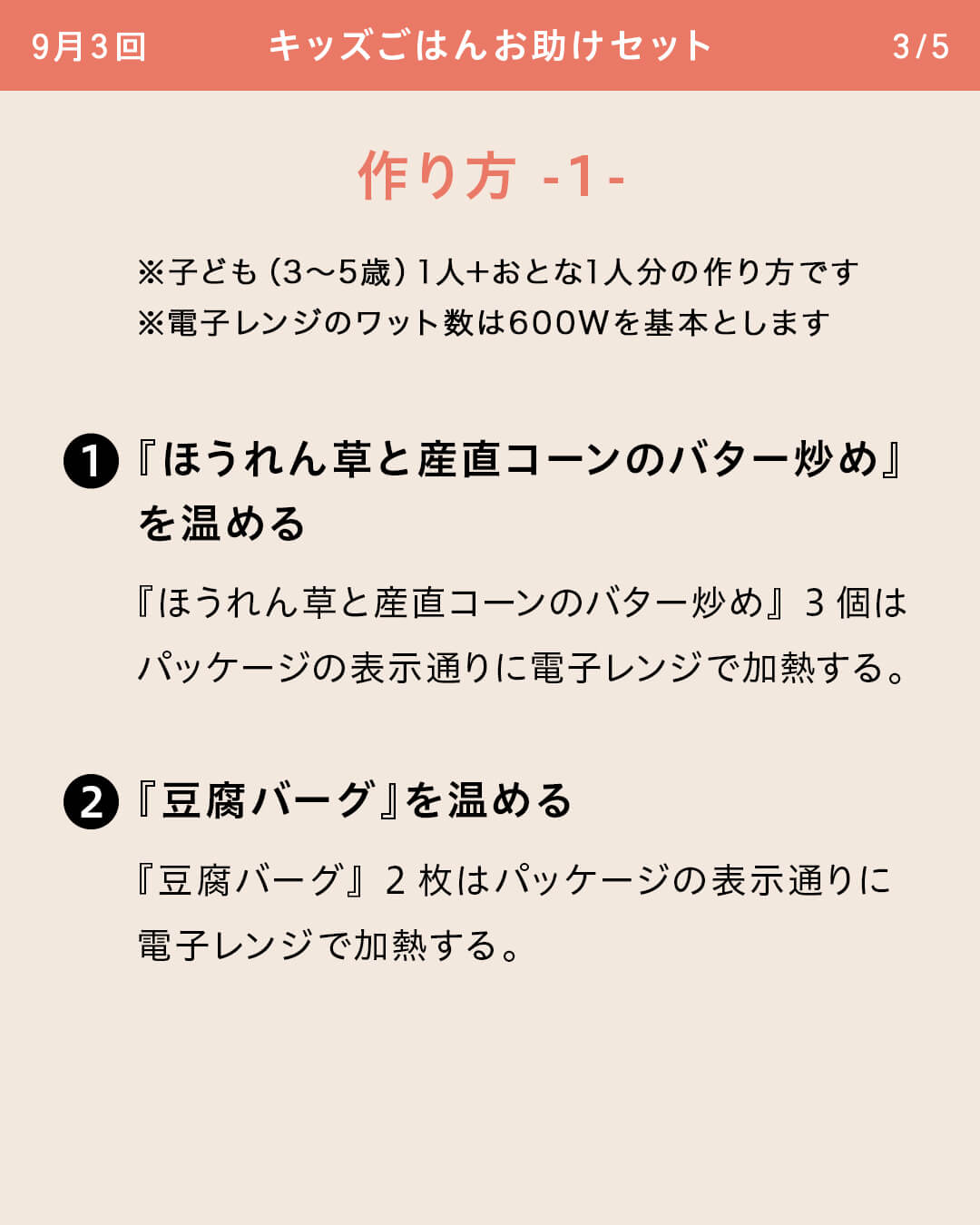 ※子ども（3～5歳）1人＋おとな1人分の作り方です ※電子レンジのワット数は600Wを基本とします ①『ほうれん草と産直コーンのバター炒め』を温める 『ほうれん草と産直コーンのバター炒め』3個はパッケージの表示通りに電子レンジで加熱する。 ②『豆腐バーグ』を温める 『豆腐バーグ』2枚はパッケージの表示通りに電子レンジで加熱する。
