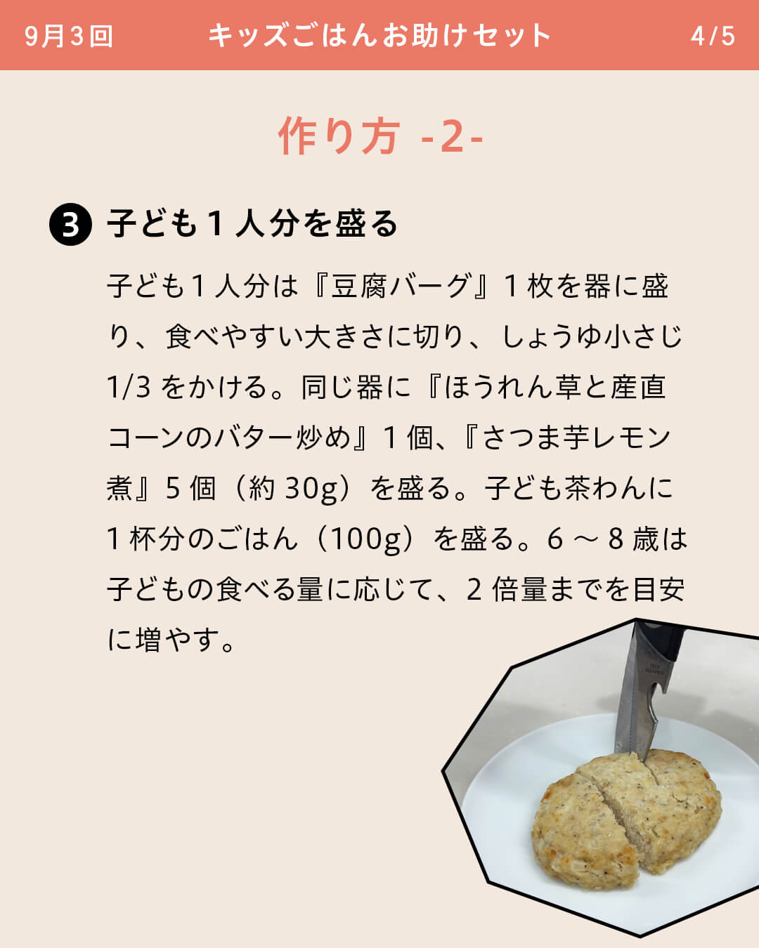 子ども1人分を盛る 子ども1人分は『豆腐バーグ』1枚を器に盛り、食べやすい大きさに切り、しょうゆ小さじ1/3をかける。同じ器に『ほうれん草と産直コーンのバター炒め』1個、『さつま芋レモン煮』5個（約30g）を盛る。子ども茶わんに1杯分のごはん（100g）を盛る。6～8歳は子どもの食べる量に応じて、2倍量までを目安に増やす。