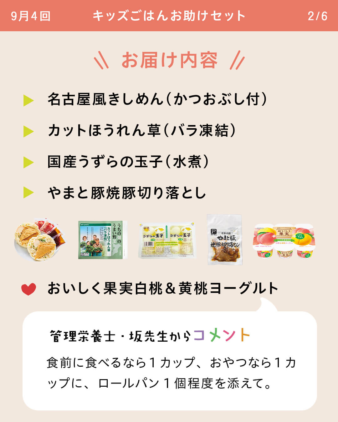 お届け内容 名古屋風きしめん（かつおぶし付） カットほうれん草（バラ凍結） 国産うずらの玉子（水煮） やまと豚焼豚切り落とし おいしく果実白桃＆黄桃ヨーグルト 管理栄養士・坂先生からコメント 食前に食べるなら1カップ、おやつなら1カップに、ロールパン1個程度を添えて。