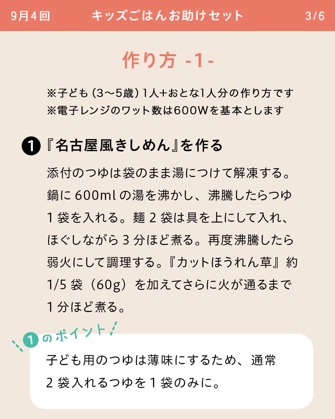 ※子ども（3～5歳）1人＋おとな1人分の作り方です ※電子レンジのワット数は600Wを基本とします ①『名古屋風きしめん』を作る 添付のつゆは袋のまま湯につけて解凍する。鍋に600mlの湯を沸かし、沸騰したらつゆ1袋を入れる。麺2袋は具を上にして入れ、ほぐしながら3分ほど煮る。再度沸騰したら弱火にして調理する。『カットほうれん草』約1/5袋（60g）を加えてさらに火が通るまで1分ほど煮る。 ①のポイント 子ども用のつゆは薄味にするため、通常2袋入れるつゆを1袋のみに。