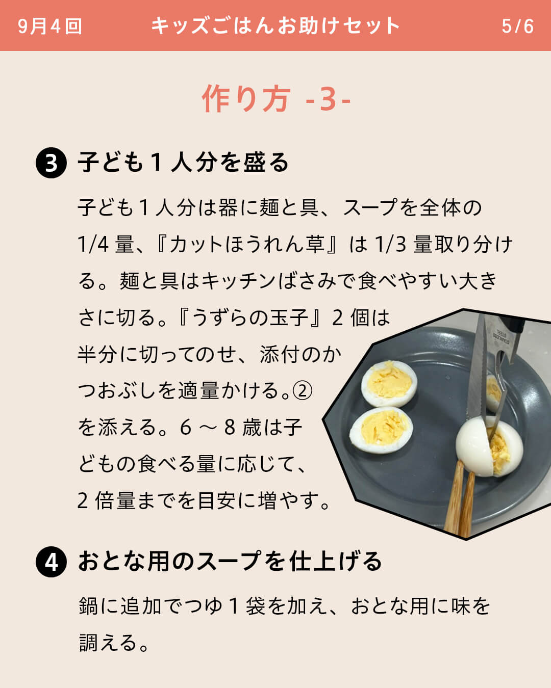 ③子ども1人分を盛る 子ども1人分は器に麺と具、スープを全体の1/4量、『カットほうれん草』は1/3量取り分ける。麺と具はキッチンばさみで食べやすい大きさに切る。『うずらの玉子』2個は半分に切ってのせ、添付のかつおぶしを適量かける。②を添える。6～8歳は子どもの食べる量に応じて、2倍量までを目安に増やす。 ④おとな用のスープを仕上げる鍋に追加でつゆ1袋を加え、おとな用に味を調える。