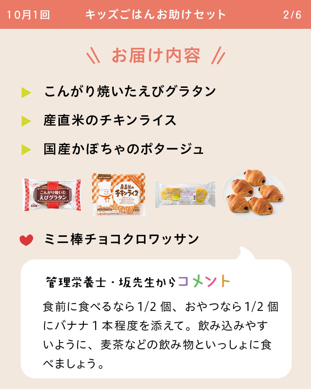 お届け内容 こんがり焼いたえびグラタン 産直米のチキンライス 国産かぼちゃのポタージュミニ棒チョコクロワッサン 管理栄養士・坂先生からコメント 食前に食べるなら1/2個、おやつなら1/2個にバナナ1本程度を添えて。飲み込みやすいように、麦茶などの飲み物といっしょに食べましょう。