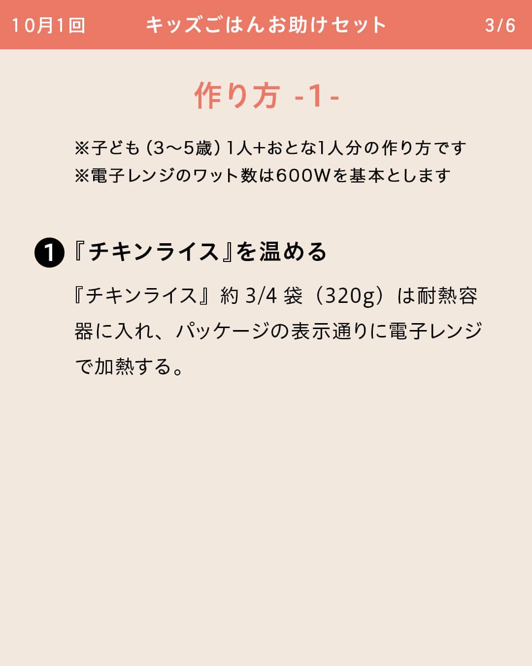 ※子ども（3～5歳）1人＋おとな1人分の作り方です ※電子レンジのワット数は600Wを基本とします ①『チキンライス』を温める 『チキンライス』約3/4袋（320g）は耐熱容器に入れ、パッケージの表示通りに電子レンジで加熱する。