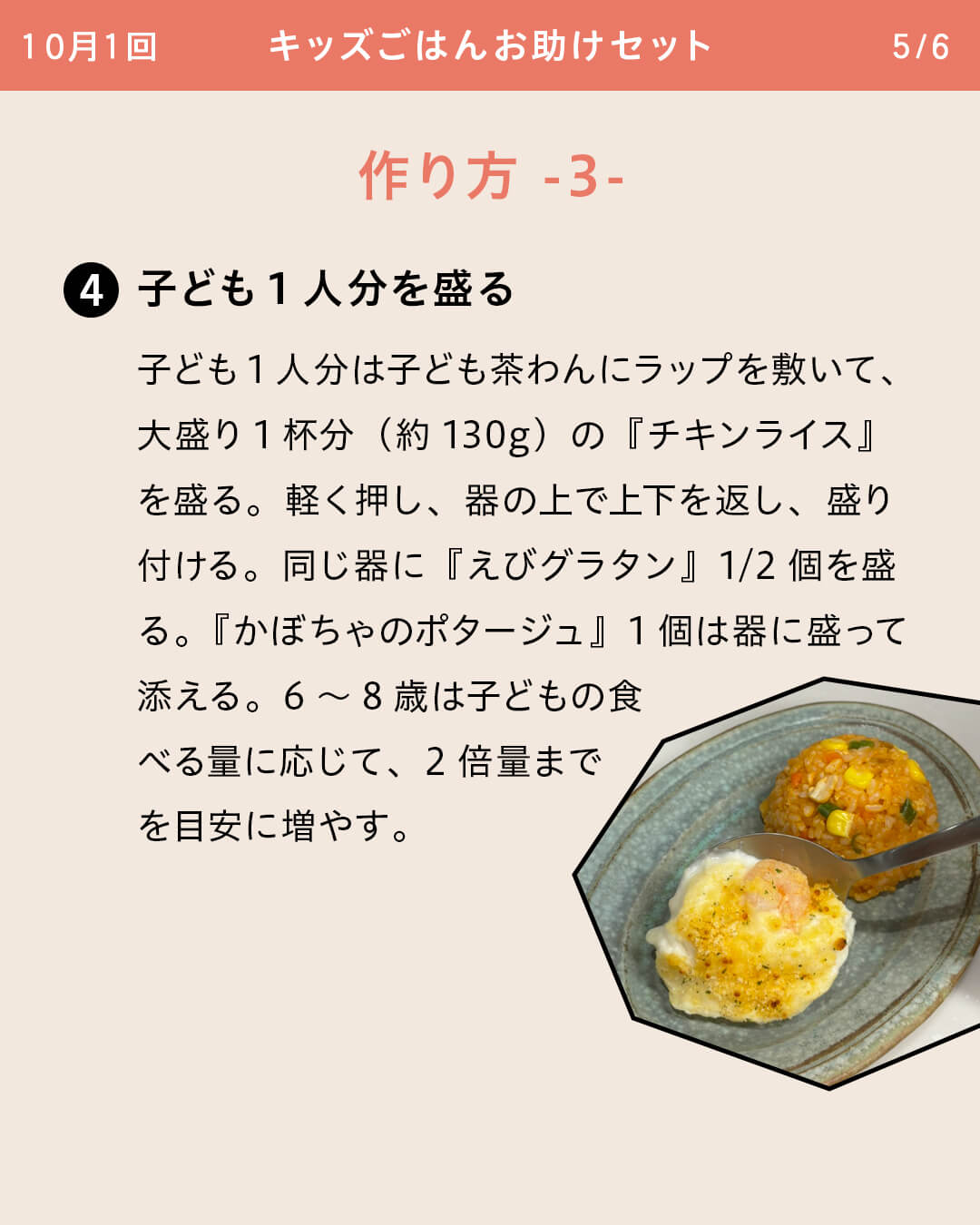 ④子ども1人分を盛る 子ども1人分は子ども茶わんにラップを敷いて、大盛り1杯分（約130g）の『チキンライス』を盛る。軽く押し、器の上で上下を返し、盛り付ける。同じ器に『えびグラタン』1/2個を盛る。『かぼちゃのポタージュ』1個は器に盛って添える。6～8歳は子どもの食べる量に応じて、2倍量までを目安に増やす。