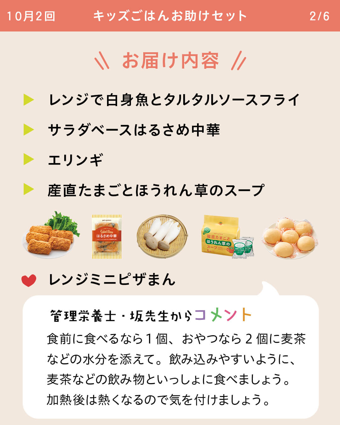 お届け内容 レンジで白身魚とタルタルソースフライ サラダベースはるさめ中華 エリンギ産直たまごとほうれん草のスープ レンジミニピザまん 管理栄養士・坂先生からコメント 食前に食べるなら1個、おやつなら2個に麦茶などの水分を添えて。飲み込みやすいように、麦茶などの飲み物といっしょに食べましょう。加熱後は熱くなるので気を付けましょう。