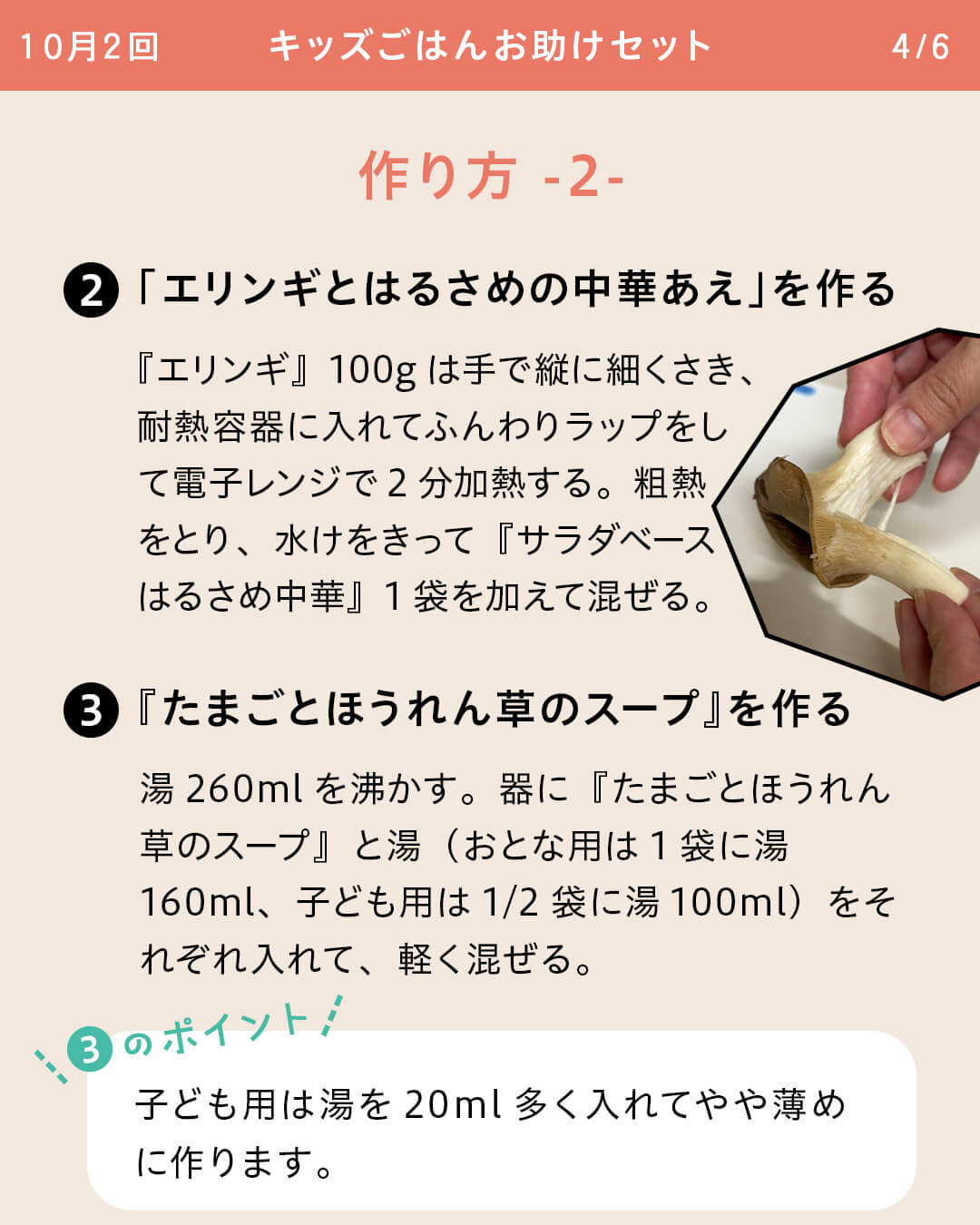 ②「エリンギとはるさめの中華あえ」を作る 『エリンギ』100gは手で縦に細くさき、耐熱容器に入れてふんわりラップをして電子レンジで2分加熱する。粗熱をとり、水けをきって『サラダベースはるさめ中華』1袋を加えて混ぜる。 ③『たまごとほうれん草のスープ』を作る 湯260mlを沸かす。器に『たまごとほうれん草のスープ』と湯（おとな用は1袋に湯160ml、子ども用は1/2袋に湯100ml）をそれぞれ入れて、軽く混ぜる。 ③のポイント 子ども用は湯を20ml多く入れてやや薄めに作ります。