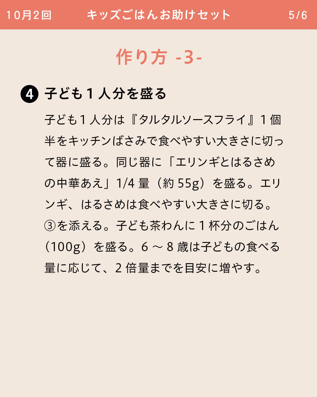 ④子ども1人分を盛る 子ども1人分は『タルタルソースフライ』1個半をキッチンばさみで食べやすい大きさに切って器に盛る。同じ器に「エリンギとはるさめの中華あえ」1/4量（約55g）を盛る。エリンギ、はるさめは食べやすい大きさに切る。③を添える。子ども茶わんに1杯分のごはん（100g）を盛る。6～8歳は子どもの食べる量に応じて、2倍量までを目安に増やす。