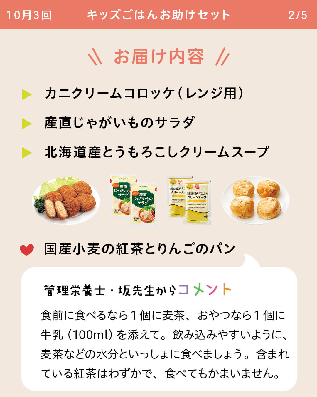 お届け内容 カニクリームコロッケ（レンジ用） 産直じゃがいものサラダ 北海道産とうもろこしクリームスープ 国産小麦の紅茶とりんごのパン 管理栄養士・坂先生からコメント 食前に食べるなら1個に麦茶、おやつなら1個に牛乳（100ml）を添えて。飲み込みやすいように、麦茶などの水分といっしょに食べましょう。含まれている紅茶はわずかで、食べてもかまいません。