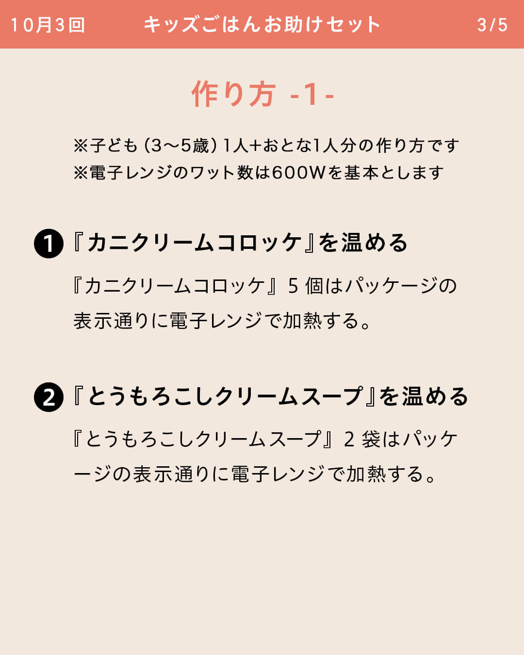 ※子ども（3～5歳）1人＋おとな1人分の作り方です ※電子レンジのワット数は600Wを基本とします ①『カニクリームコロッケ』を温める 『カニクリームコロッケ』5個はパッケージの表示通りに電子レンジで加熱する。 ②『とうもろこしクリームスープ』を温める『とうもろこしクリームスープ』2袋はパッケージの表示通りに電子レンジで加熱する。