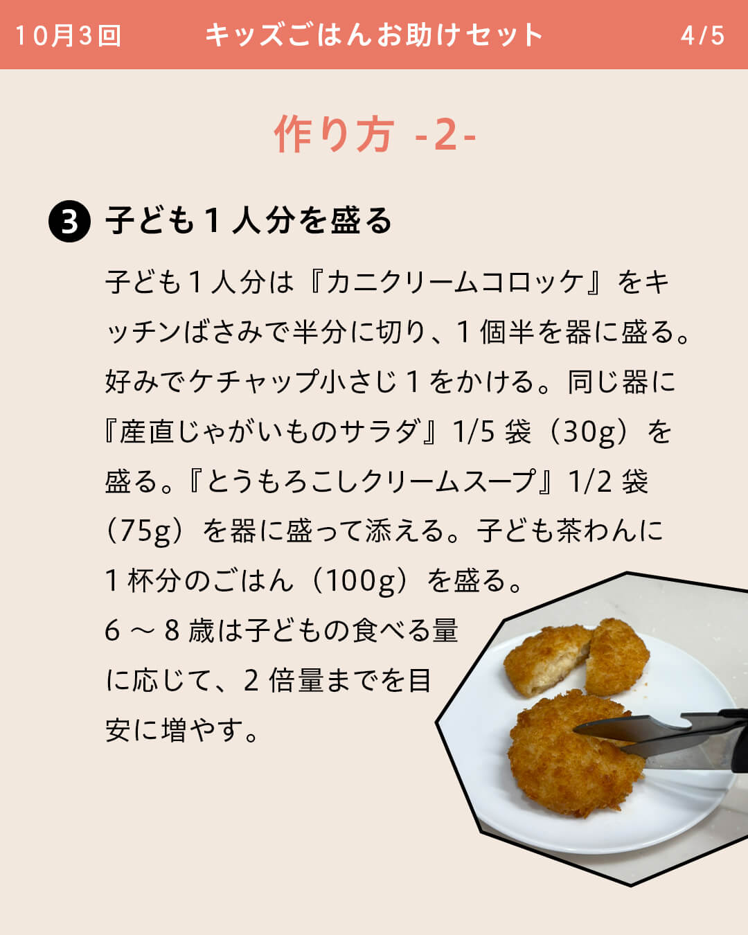 ③子ども1人分を盛る 子ども1人分は『カニクリームコロッケ』をキッチンばさみで半分に切り、1個半を器に盛る。好みでケチャップ小さじ1をかける。同じ器に『産直じゃがいものサラダ』1/5袋（30g）を盛る。『とうもろこしクリームスープ』1/2袋（75g）を器に盛って添える。子ども茶わんに1杯分のごはん（100g）を盛る。6～8歳は子どもの食べる量に応じて、2倍量までを目安に増やす。