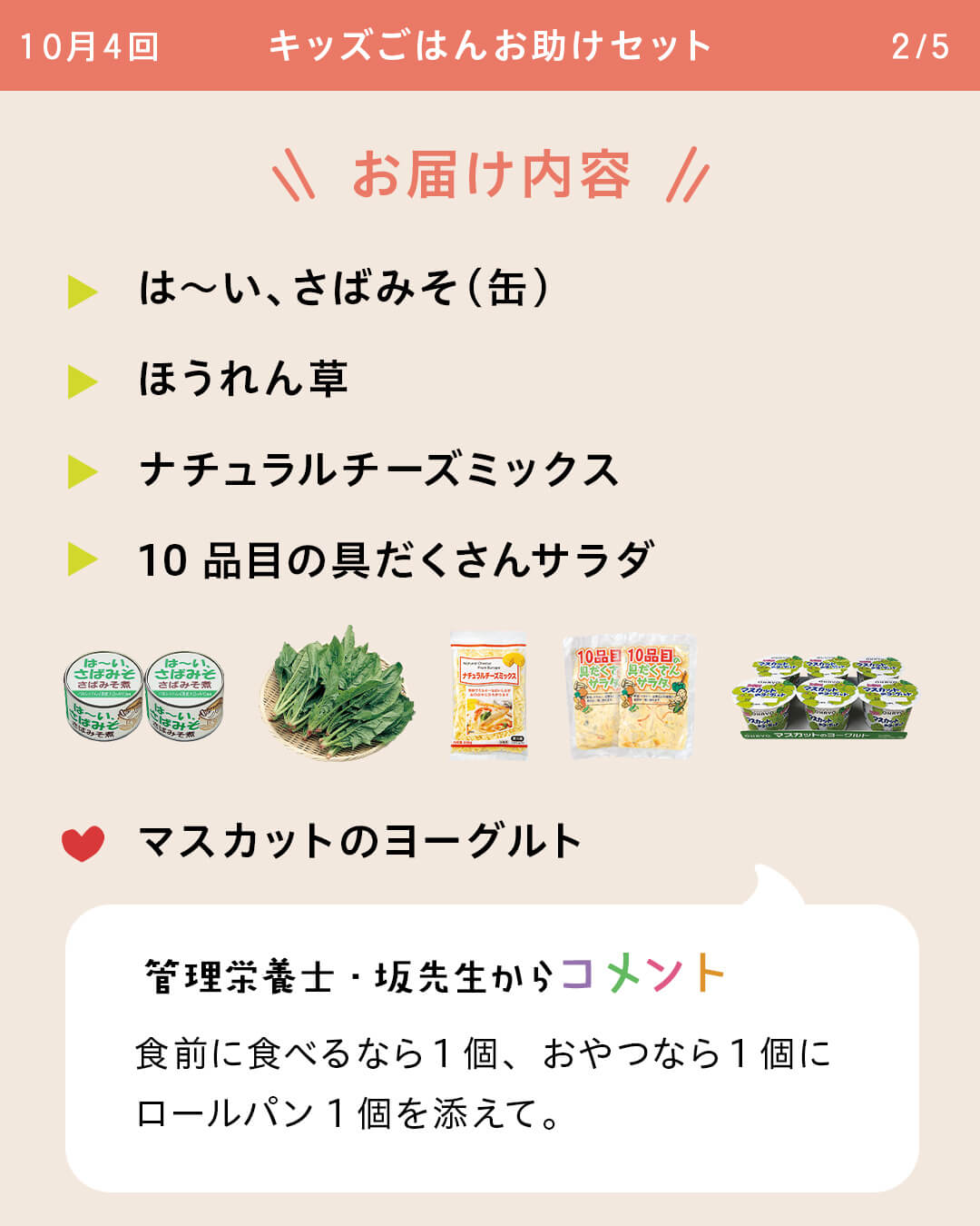 お届け内容 は～い、さばみそ（缶） ほうれん草 ナチュラルチーズミックス 10品目の具だくさんサラダ マスカットのヨーグルト 管理栄養士・坂先生からコメント 食前に食べるなら1個、おやつなら1個にロールパン1個を添えて。