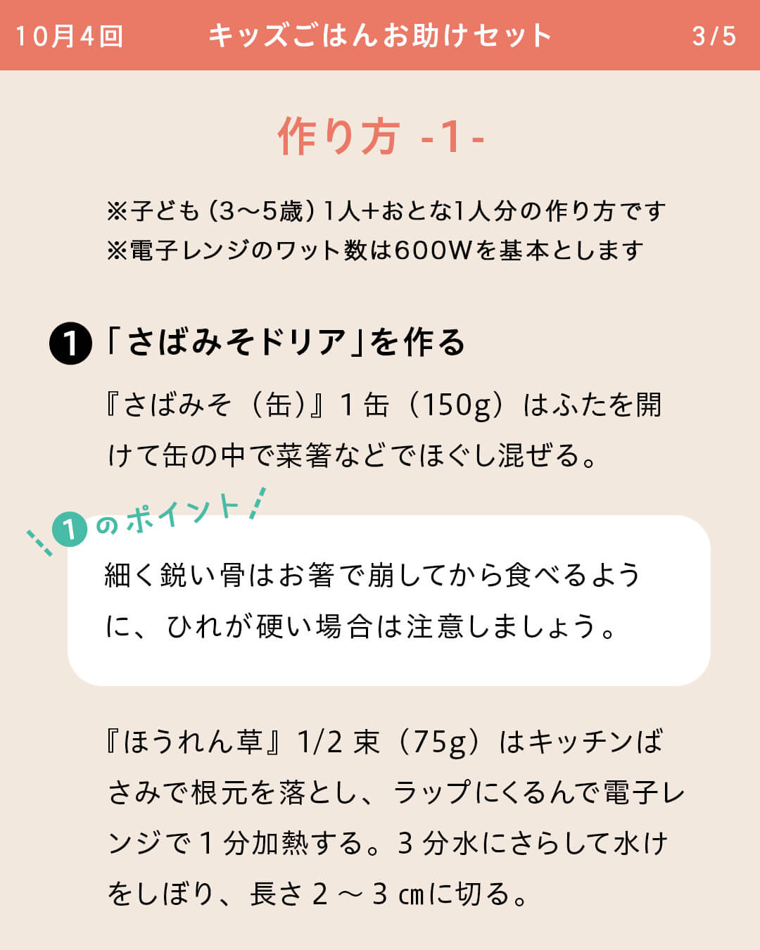 ※子ども（3～5歳）1人＋おとな1人分の作り方です ※電子レンジのワット数は600Wを基本とします ①「さばみそドリア」を作る 『さばみそ（缶）』1缶（150g）はふたを開けて缶の中で菜箸などでほぐし混ぜる。 ①のポイント 細く鋭い骨はお箸で崩してから食べるように、ひれが硬い場合は注意しましょう。 『ほうれん草』1/2束（75g）はキッチンばさみで根元を落とし、ラップにくるんで電子レンジで1分加熱する。3分水にさらして水けをしぼり、長さ2～3㎝に切る。