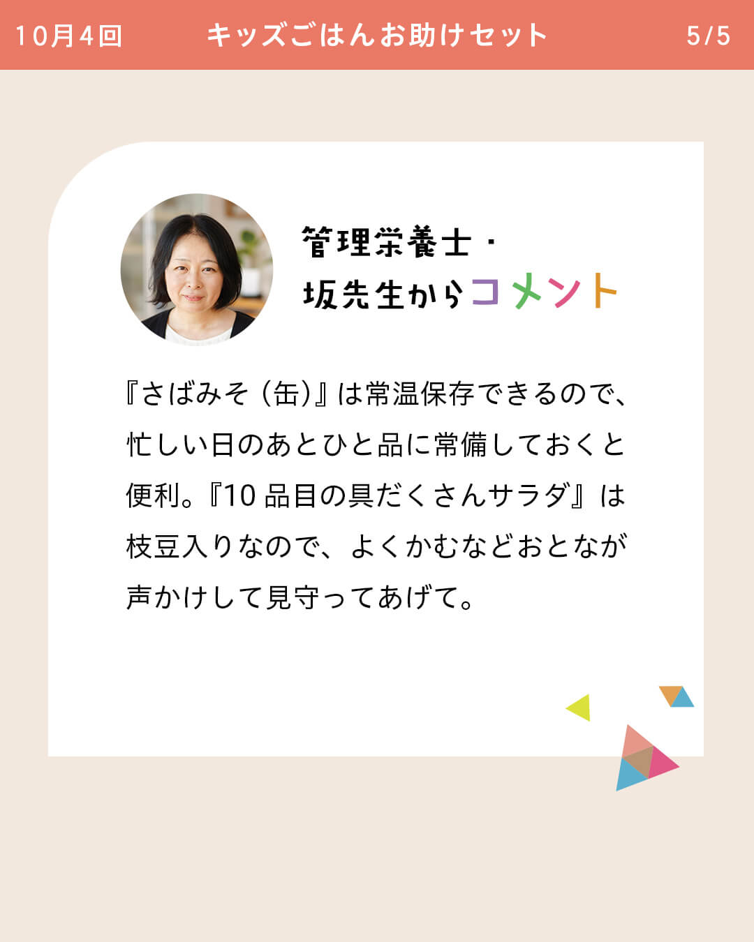 管理栄養士・坂先生からコメント 『さばみそ（缶）』は常温保存できるので、忙しい日のあとひと品に常備しておくと便利。『10品目の具だくさんサラダ』は枝豆入りなので、よくかむなどおとなが声かけして見守ってあげて。