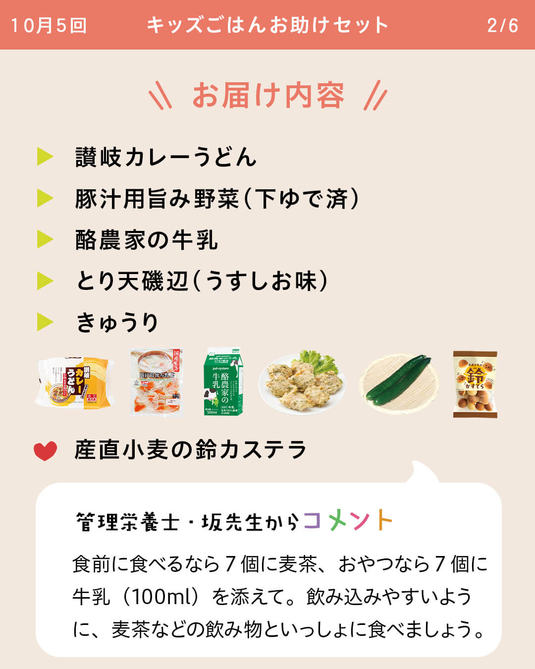 お届け内容 讃岐カレーうどん 豚汁用旨み野菜（下ゆで済） 酪農家の牛乳 とり天磯辺（うすしお味） きゅうり 産直小麦の鈴カステラ 管理栄養士・坂先生からコメント 食前に食べるなら7個に麦茶、おやつなら7個に牛乳（100ml）を添えて。飲み込みやすいように、麦茶などの飲み物といっしょに食べましょう。