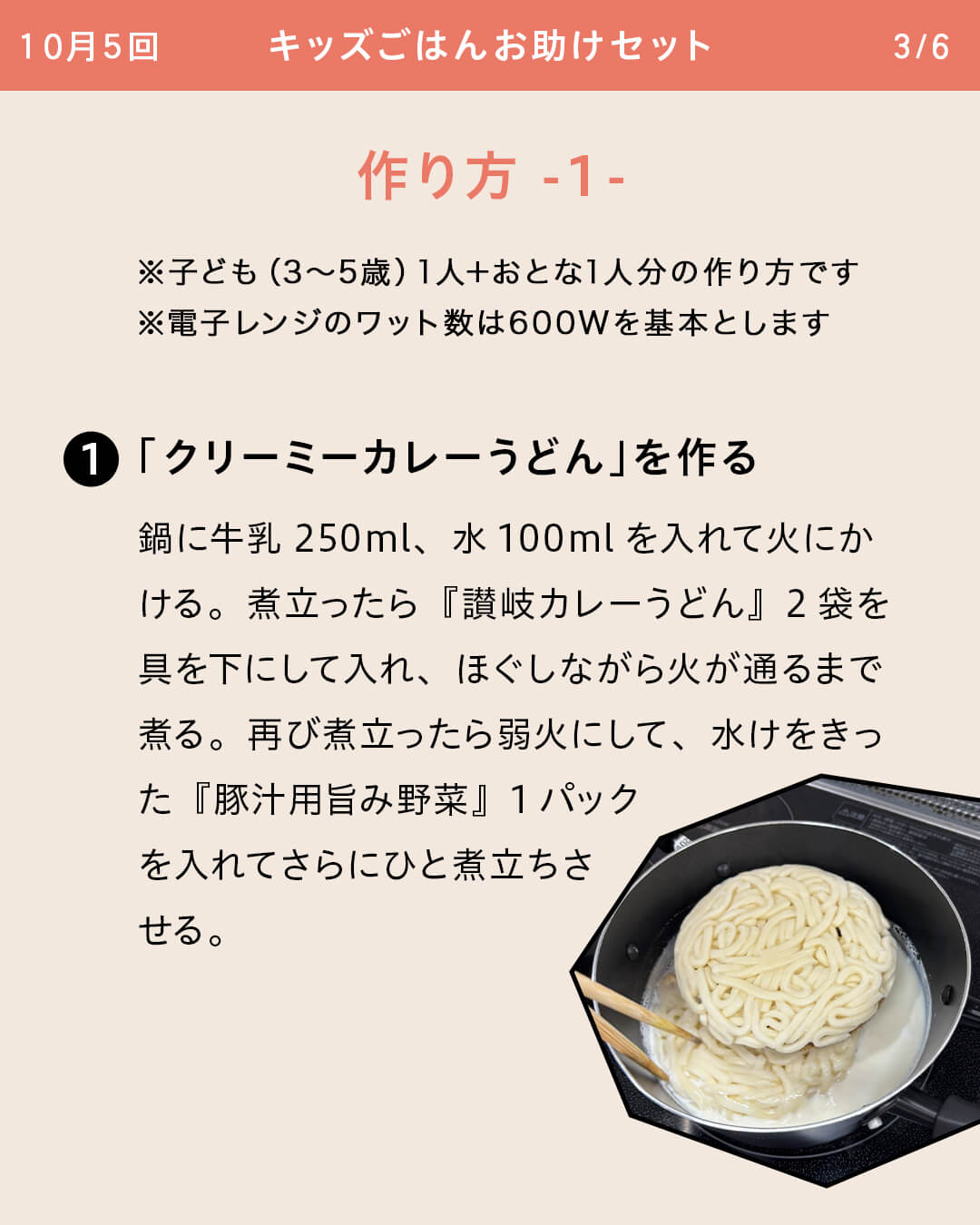 ※子ども（3～5歳）1人＋おとな1人分の作り方です ※電子レンジのワット数は600Wを基本とします ①「クリーミーカレーうどん」を作る 鍋に牛乳250ml、水100mlを入れて火にかける。煮立ったら『讃岐カレーうどん』2袋を具を下にして入れ、ほぐしながら火が通るまで煮る。再び煮立ったら弱火にして、水けをきった『豚汁用旨み野菜』1パックを入れてさらにひと煮立ちさせる。