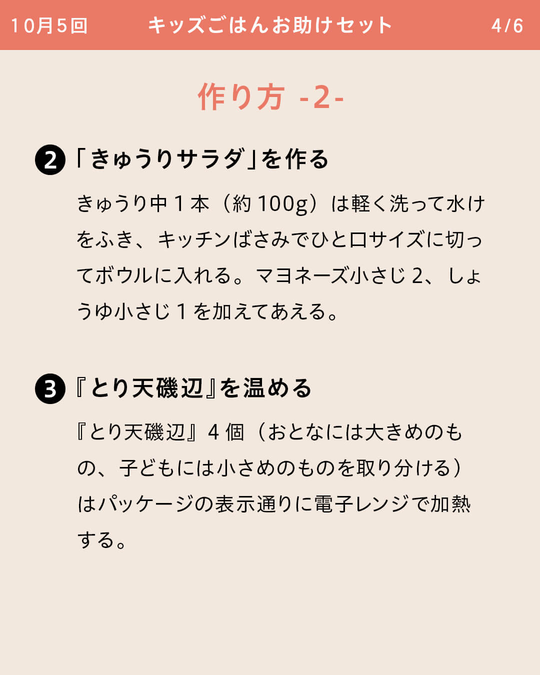 ②「きゅうりサラダ」を作る きゅうり中1本（約100g）は軽く洗って水けをふき、キッチンばさみでひと口サイズに切ってボウルに入れる。マヨネーズ小さじ2、しょうゆ小さじ1を加えてあえる。 ③『とり天磯辺』を温める 『とり天磯辺』4個（おとなには大きめのもの、子どもには小さめのものを取り分ける）はパッケージの表示通りに電子レンジで加熱する。