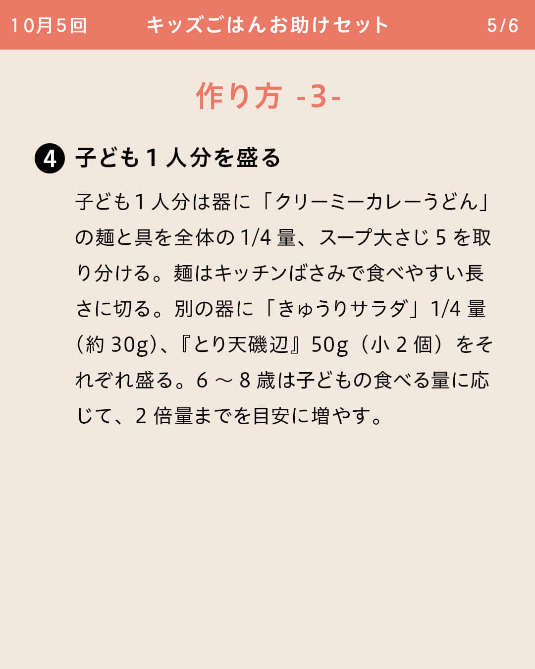 ④子ども1人分を盛る 子ども1人分は器に「クリーミーカレーうどん」の麺と具を全体の1/4量、スープ大さじ5を取り分ける。麺はキッチンばさみで食べやすい長さに切る。別の器に「きゅうりサラダ」1/4量（約30g）、『とり天磯辺』50g（小2個）をそれぞれ盛る。6～8歳は子どもの食べる量に応じて、2倍量までを目安に増やす。