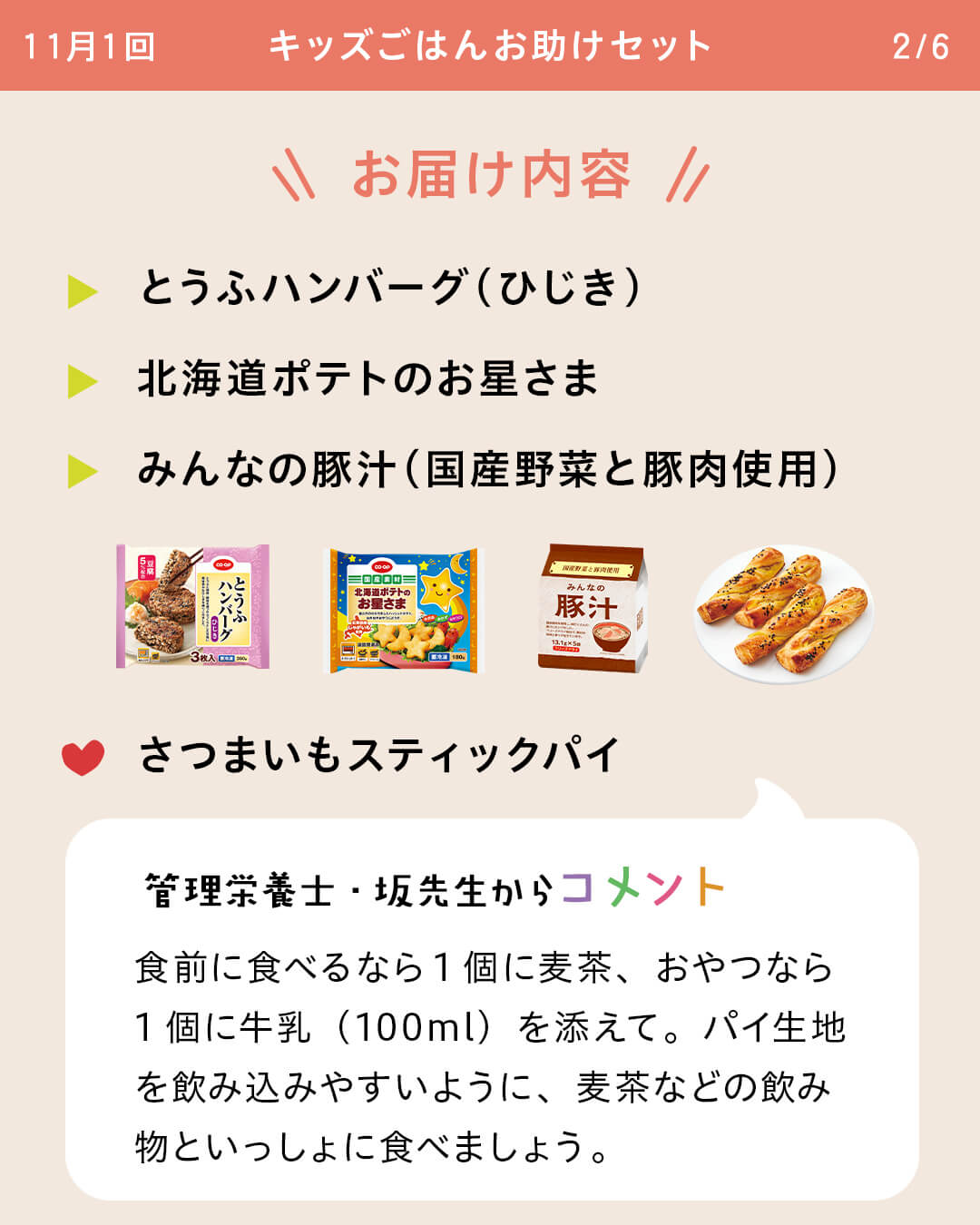 お届け内容 とうふハンバーグ（ひじき） 北海道ポテトのお星さま みんなの豚汁（国産野菜と豚肉使用） さつまいもスティックパイ 管理栄養士・坂先生からコメント 食前に食べるなら1個に麦茶、おやつなら1個に牛乳（100ml）を添えて。パイ生地を飲み込みやすいように、麦茶などの飲み物といっしょに食べましょう。