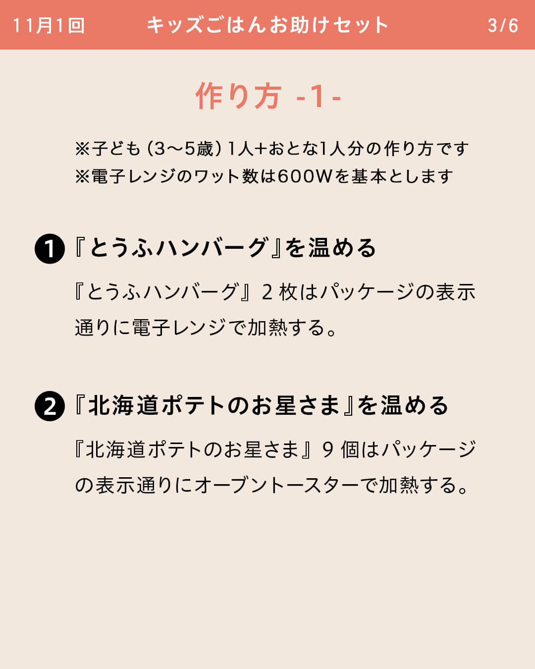※子ども（3～5歳）1人＋おとな1人分の作り方です ※電子レンジのワット数は600Wを基本とします ①『とうふハンバーグ』を温める 『とうふハンバーグ』2枚はパッケージの表示通りに電子レンジで加熱する。 ②『北海道ポテトのお星さま』を温める 『北海道ポテトのお星さま』9個はパッケージの表示通りにオーブントースターで加熱する。