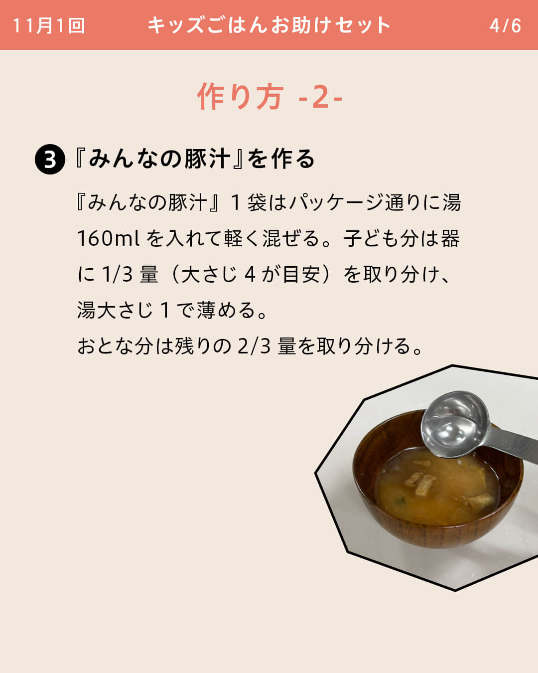 ③『みんなの豚汁』を作る 『みんなの豚汁』1袋はパッケージ通りに湯160mlを入れて軽く混ぜる。子ども分は器に1/3量（大さじ4が目安）を取り分け、湯大さじ1で薄める。おとな分は残りの2/3量を取り分ける。