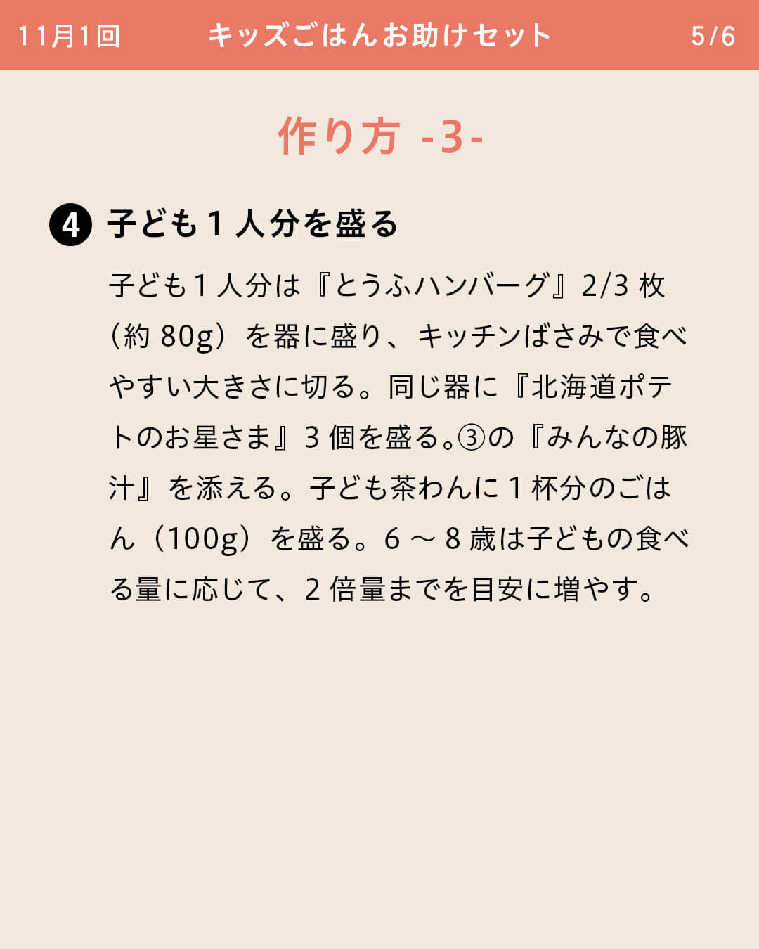 ④子ども1人分を盛る 子ども1人分は『とうふハンバーグ』2/3枚（約80g）を器に盛り、キッチンばさみで食べやすい大きさに切る。同じ器に『北海道ポテトのお星さま』3個を盛る。③の『みんなの豚汁』を添える。子ども茶わんに1杯分のごはん（100g）を盛る。6～8歳は子どもの食べる量に応じて、2倍量までを目安に増やす。