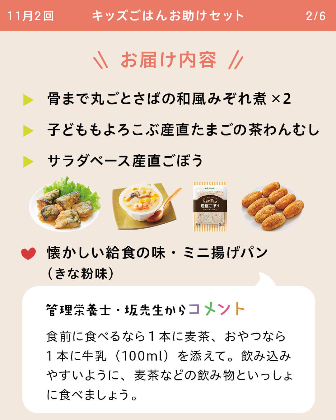 お届け内容 骨まで丸ごとさばの和風みぞれ煮×２ 子どももよろこぶ産直たまごの茶わんむし サラダベース産直ごぼう 懐かしい給食の味・ミニ揚げパン（きな粉味） 管理栄養士・坂先生からコメント 食前に食べるなら1本に麦茶、おやつなら1本に牛乳（100ml）を添えて。飲み込みやすいように、麦茶などの飲み物といっしょに食べましょう。