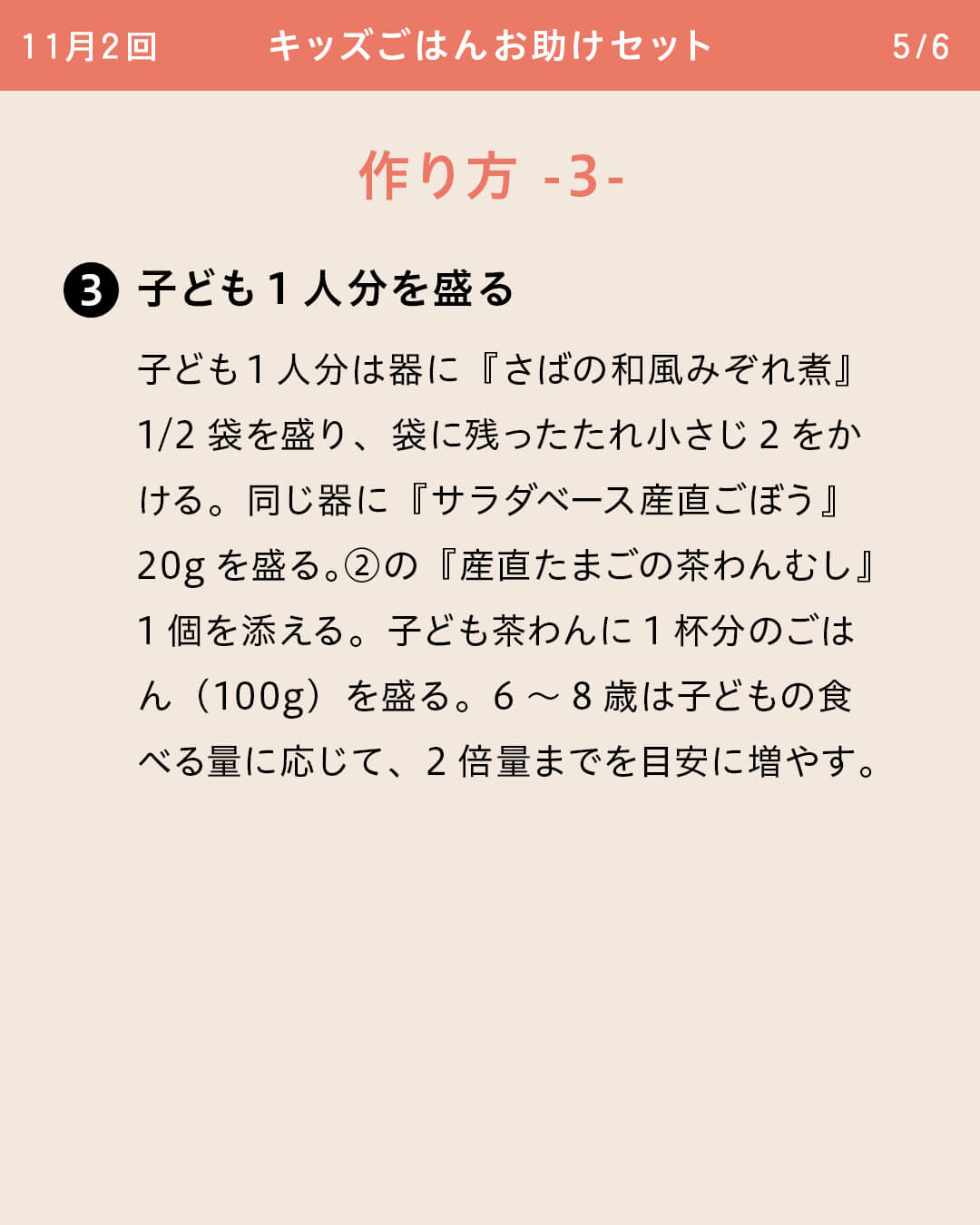 ③子ども1人分を盛る 子ども1人分は器に『さばの和風みぞれ煮』1/2袋を盛り、袋に残ったたれ小さじ2をかける。同じ器に『サラダベース産直ごぼう』20gを盛る。②の『産直たまごの茶わんむし』1個を添える。子ども茶わんに1杯分のごはん（100g）を盛る。6～8歳は子どもの食べる量に応じて、2倍量までを目安に増やす。