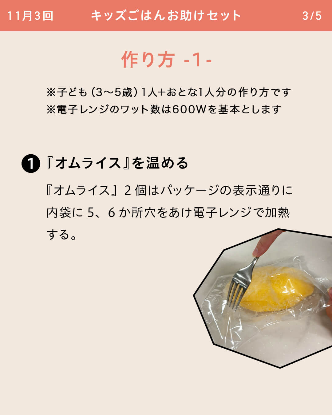 ※子ども（3～5歳）1人＋おとな1人分の作り方です ※電子レンジのワット数は600Wを基本とします ①『オムライス』を温める 『オムライス』2個はパッケージの表示通りに内袋に5、6か所穴をあけ電子レンジで加熱する。