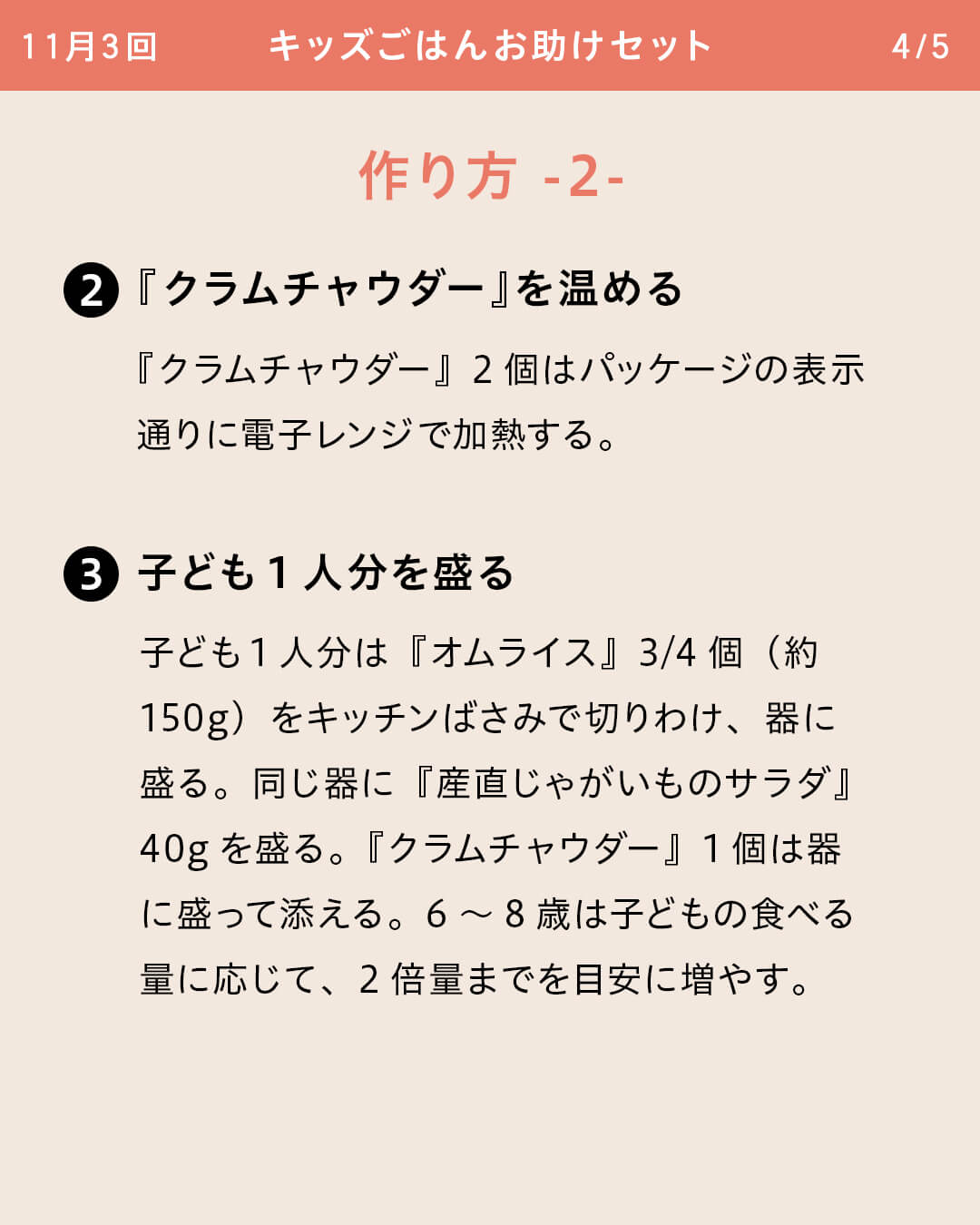 ②『クラムチャウダー』を温める 『クラムチャウダー』2個はパッケージの表示通りに電子レンジで加熱する。 ③子ども1人分を盛る 子ども1人分は『オムライス』3/4個（約150g）をキッチンばさみで切りわけ、器に盛る。同じ器に『産直じゃがいものサラダ』40gを盛る。『クラムチャウダー』1個は器に盛って添える。6～8歳は子どもの食べる量に応じて、2倍量までを目安に増やす。