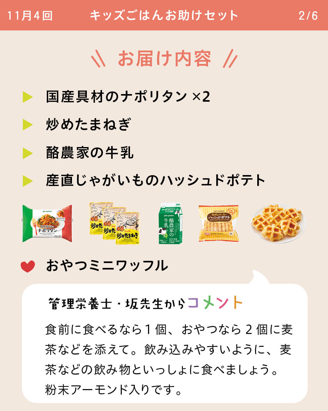 お届け内容 国産具材のナポリタン×2 炒めたまねぎ 酪農家の牛乳 産直じゃがいものハッシュドポテト おやつミニワッフル 管理栄養士・坂先生からコメント 食前に食べるなら1個、おやつなら2個に麦茶などを添えて。飲み込みやすいように、麦茶などの飲み物といっしょに食べましょう。粉末アーモンド入りです。
