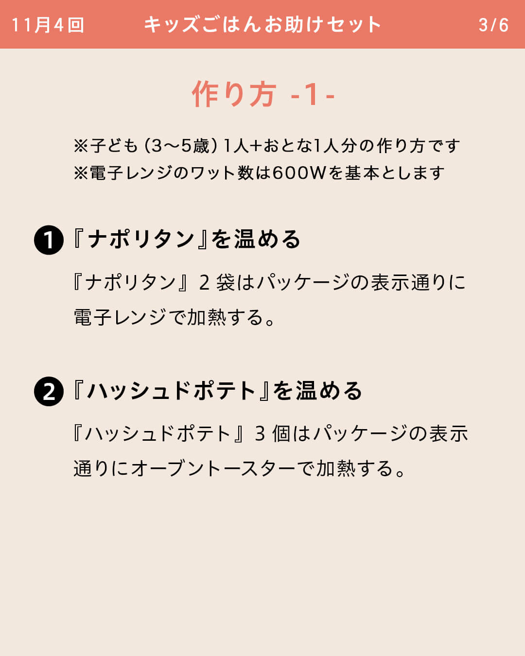 ※子ども（3～5歳）1人＋おとな1人分の作り方です ※電子レンジのワット数は600Wを基本とします ①『ナポリタン』を温める 『ナポリタン』2袋はパッケージの表示通りに電子レンジで加熱する。 ②『ハッシュドポテト』を温める 『ハッシュドポテト』3個はパッケージの表示通りにオーブントースターで加熱する。