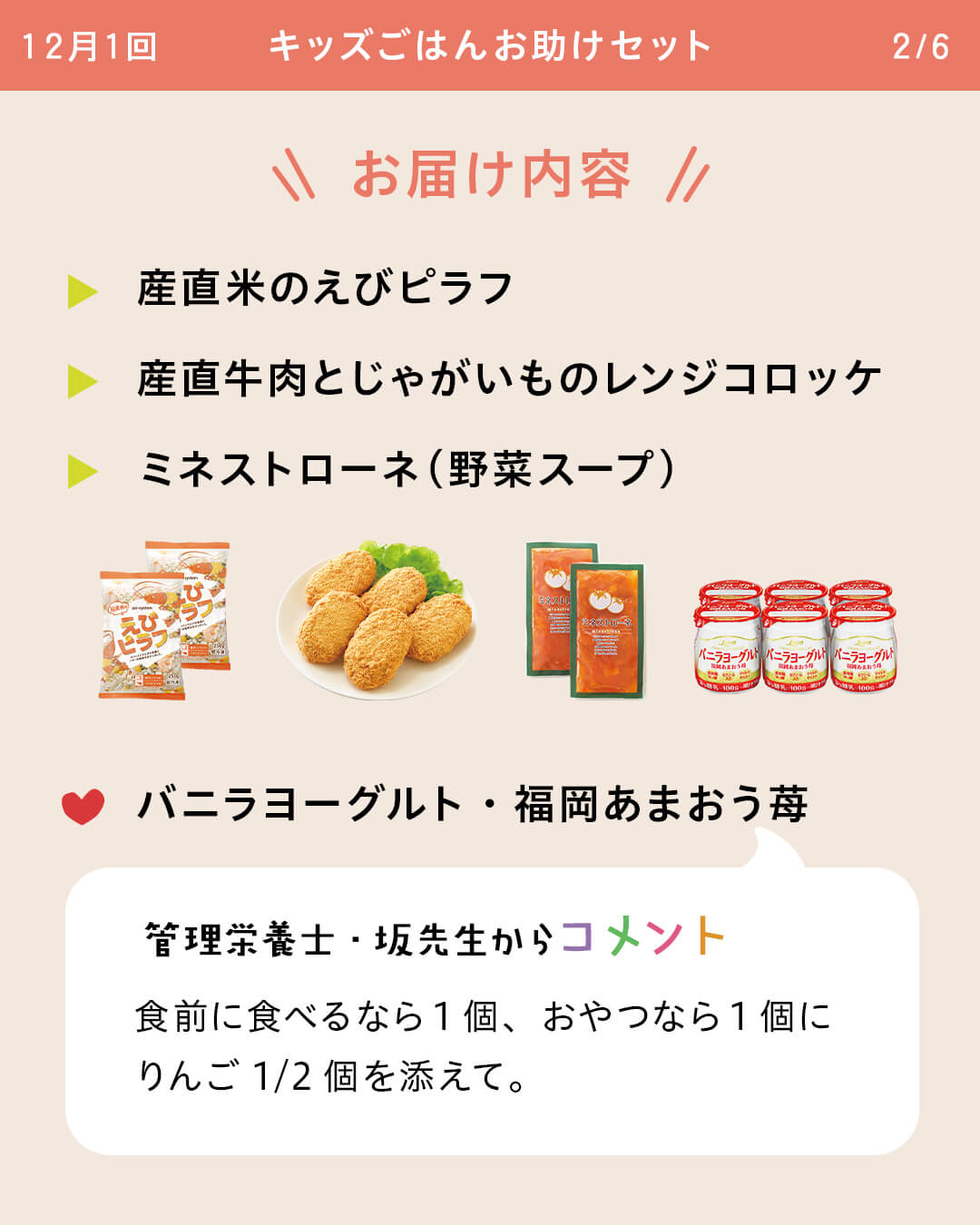 お届け内容 産直米のえびピラフ 産直牛肉とじゃがいものレンジコロッケ ミネストローネ（野菜スープ） バニラヨーグルト・福岡あまおう苺 管理栄養士・坂先生からコメント 食前に食べるなら1個、おやつなら1個にりんご1/2個を添えて。