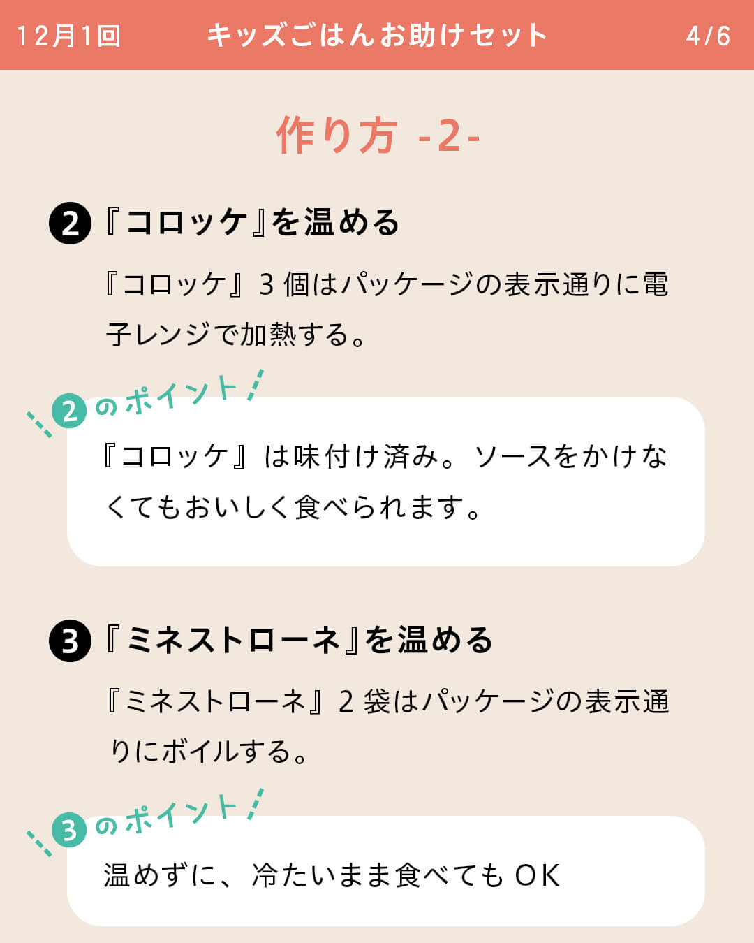 ②『コロッケ』を温める 『コロッケ』3個はパッケージの表示通りに電子レンジで加熱する。 ②のポイント 『コロッケ』は味付け済み。ソースをかけなくてもおいしく食べられます。 ③『ミネストローネ』を温める 『ミネストローネ』2袋はパッケージの表示通りにボイルする。 ③のポイント温めずに、冷たいまま食べてもOK