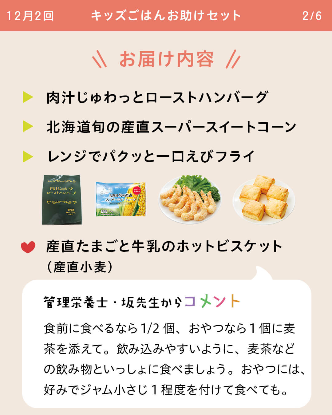 お届け内容 肉汁じゅわっとローストハンバーグ 北海道旬の産直スーパースイートコーンレンジでパクッと一口えびフライ 産直たまごと牛乳のホットビスケット（産直小麦） 管理栄養士・坂先生からコメント 食前に食べるなら1/2個、おやつなら1個に麦茶を添えて。飲み込みやすいように、麦茶などの飲み物といっしょに食べましょう。おやつには、好みでジャム小さじ1程度を付けて食べても。