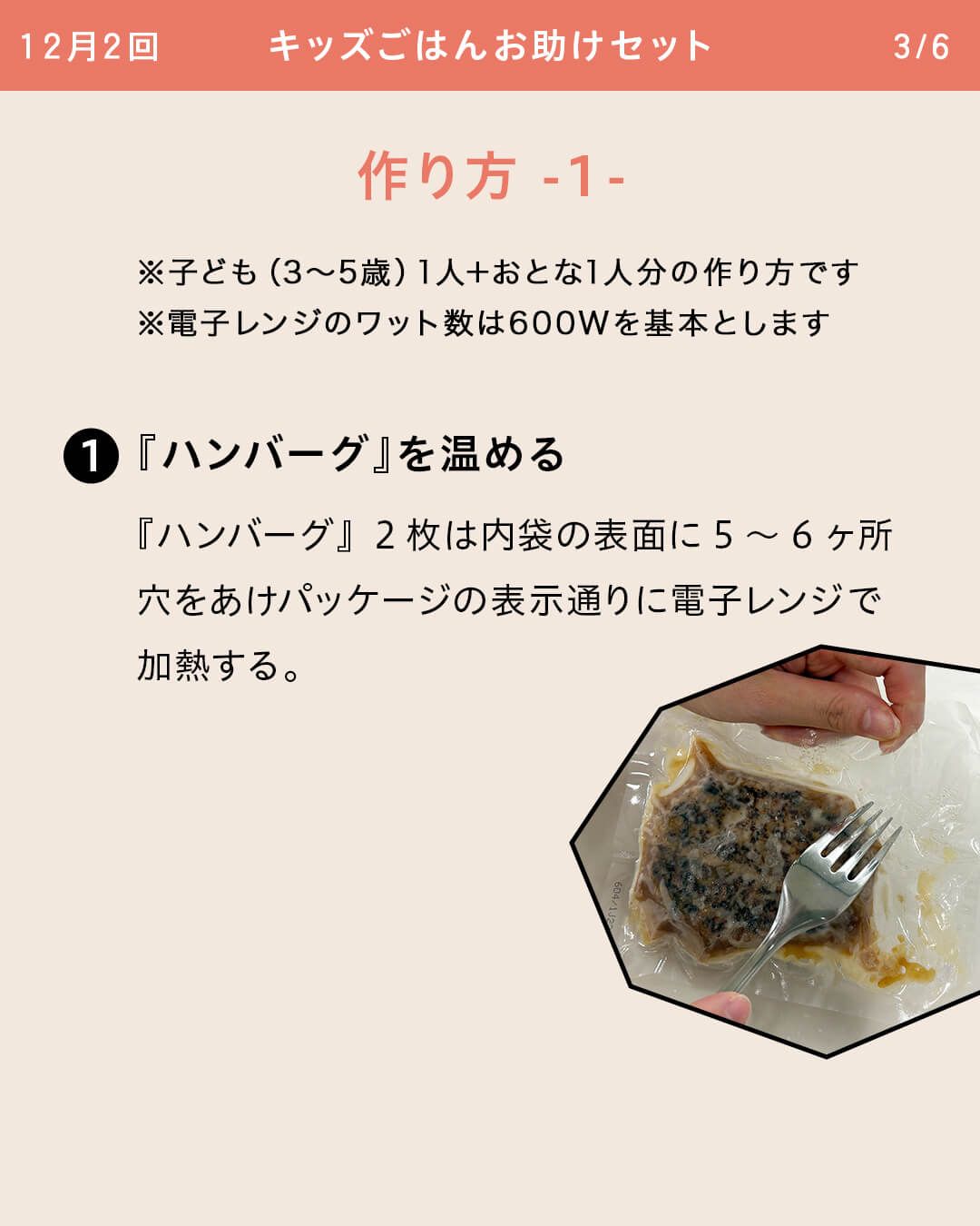 ※子ども（3～5歳）1人＋おとな1人分の作り方です ※電子レンジのワット数は600Wを基本とします ①『ハンバーグ』を温める 『ハンバーグ』2枚は内袋の表面に5～6ヶ所穴をあけパッケージの表示通りに電子レンジで加熱する。