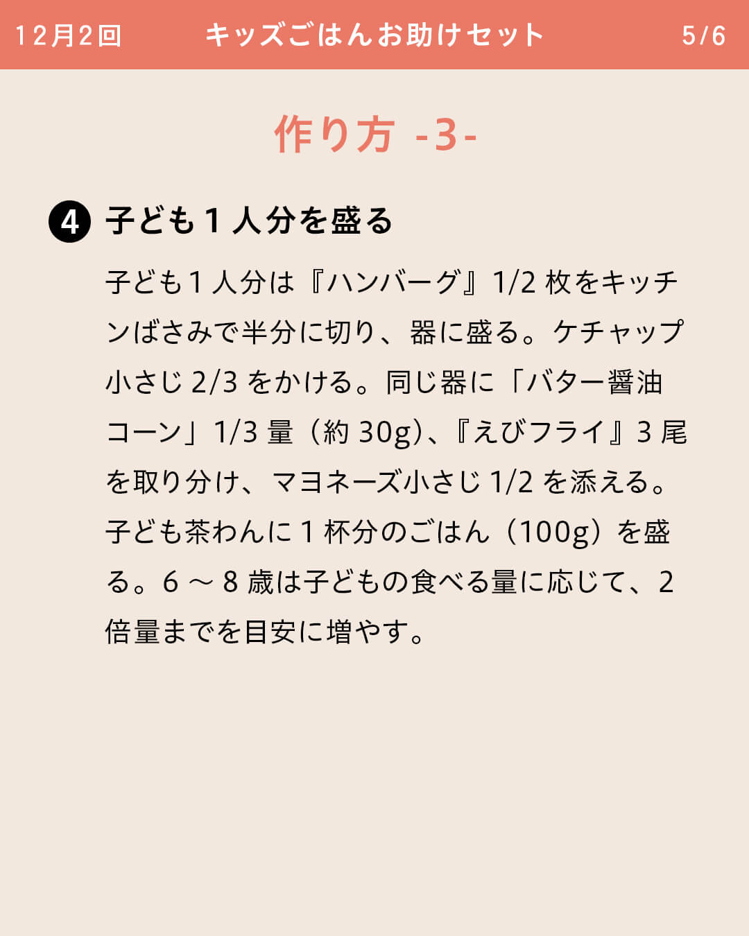 ④子ども1人分を盛る 子ども1人分は『ハンバーグ』1/2枚をキッチンばさみで半分に切り、器に盛る。ケチャップ小さじ2/3をかける。同じ器に「バター醤油コーン」1/3量（約30g）、『えびフライ』3尾を取り分け、マヨネーズ小さじ1/2を添える。子ども茶わんに1杯分のごはん（100g）を盛る。6～8歳は子どもの食べる量に応じて、2倍量までを目安に増やす。
