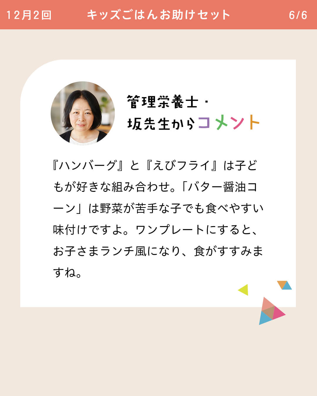 管理栄養士・坂先生からコメント 『ハンバーグ』と『えびフライ』は子どもが好きな組み合わせ。「バター醤油コーン」は野菜が苦手な子でも食べやすい味付けですよ。ワンプレートにすると、お子さまランチ風になり、食がすすみますね。