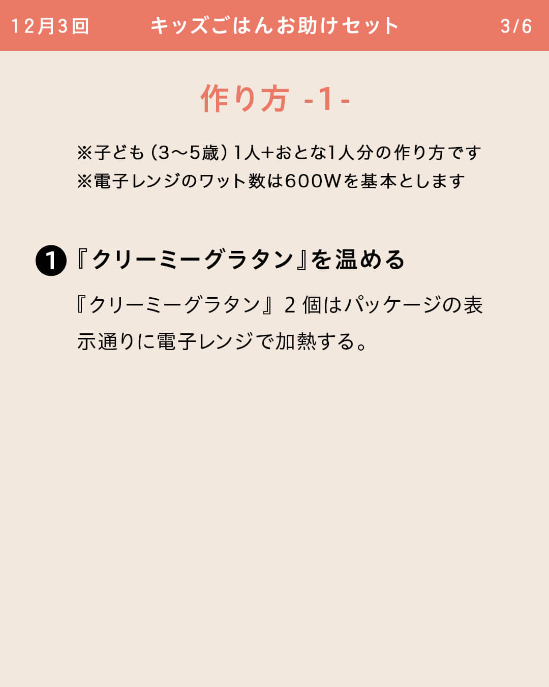※子ども（3～5歳）1人＋おとな1人分の作り方です ※電子レンジのワット数は600Wを基本とします ①『クリーミーグラタン』を温める 『クリーミーグラタン』2個はパッケージの表示通りに電子レンジで加熱する。