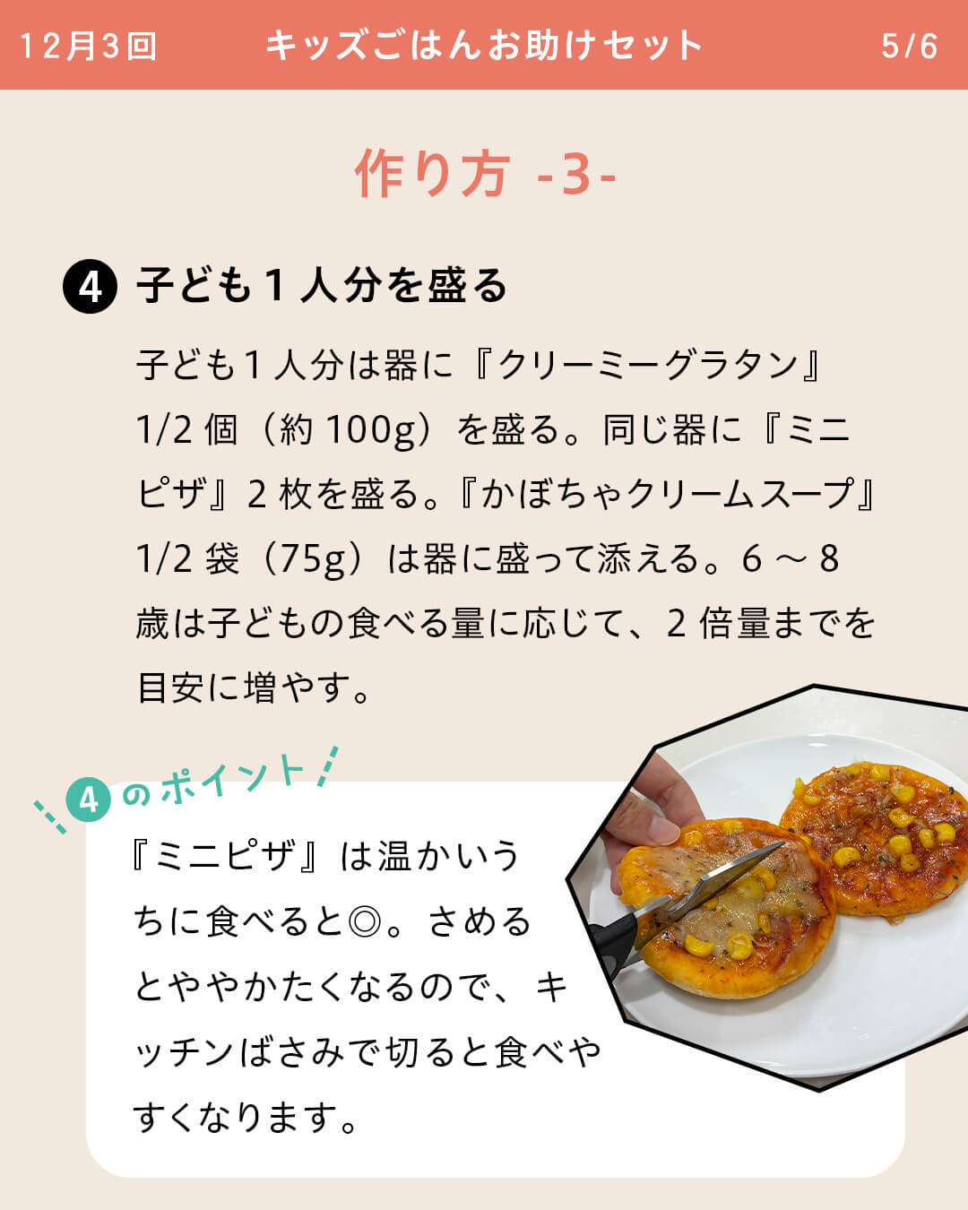 ④子ども1人分を盛る 子ども1人分は器に『クリーミーグラタン』1/2個（約100g）を盛る。同じ器に『ミニピザ』2枚を盛る。『かぼちゃクリームスープ』1/2袋（75g）は器に盛って添える。6～8歳は子どもの食べる量に応じて、2倍量までを目安に増やす。 ④のポイント 『ミニピザ』は温かいうちに食べると◎。さめるとややかたくなるので、キッチンばさみで切ると食べやすくなります。