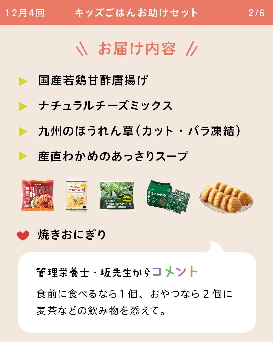 お届け内容 讃岐カレーうどん 豚汁用旨み野菜（下ゆで済） 酪農家の牛乳 とり天磯辺（うすしお味） きゅうり 産直小麦の鈴カステラ 管理栄養士・坂先生からコメント 食前に食べるなら7個に麦茶、おやつなら7個に牛乳（100ml）を添えて。飲み込みやすいように、麦茶などの飲み物といっしょに食べましょうお届け内容 国産若鶏甘酢唐揚げ ナチュラルチーズミックス 九州のほうれん草（カット・バラ凍結） 産直わかめのあっさりスープ 焼きおにぎり 管理栄養士・坂先生からコメント 食前に食べるなら1個、おやつなら2個に麦茶などの飲み物を添えて。