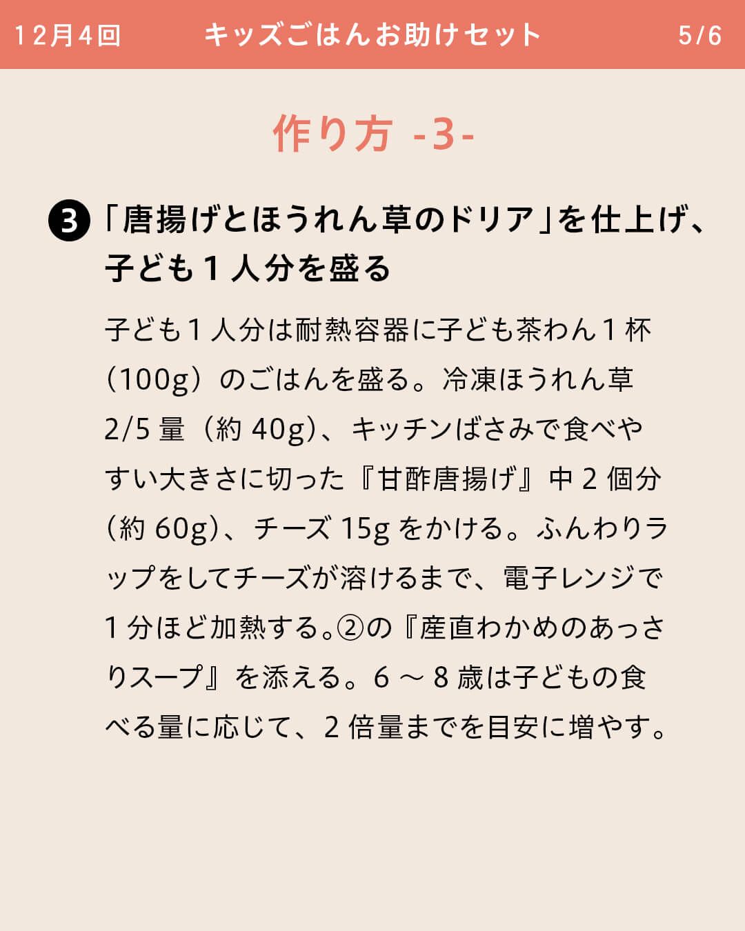 ③「唐揚げとほうれん草のドリア」を仕上げ、子ども1人分を盛る 子ども1人分は耐熱容器に子ども茶わん1杯（100g）のごはんを盛る。冷凍ほうれん草2/5量（約40g）、キッチンばさみで食べやすい大きさに切った『甘酢唐揚げ』中2個分（約60g）、チーズ15gをかける。ふんわりラップをしてチーズが溶けるまで、電子レンジで1分ほど加熱する。②の『産直わかめのあっさりスープ』を添える。6～8歳は子どもの食べる量に応じて、2倍量までを目安に増やす。